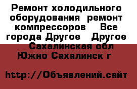 Ремонт холодильного оборудования, ремонт компрессоров. - Все города Другое » Другое   . Сахалинская обл.,Южно-Сахалинск г.